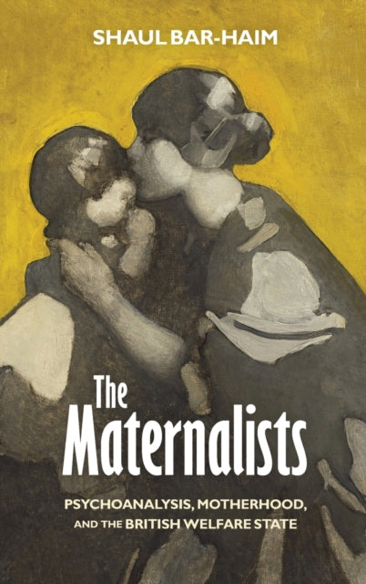 The Maternalists: Psychoanalysis, Motherhood, and the British Welfare State