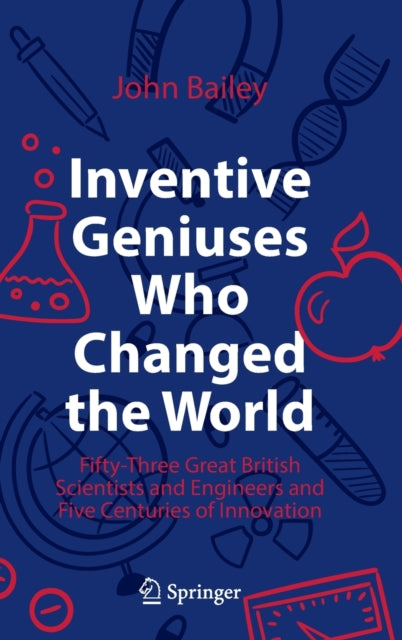 Inventive Geniuses Who Changed the World: Fifty-Three Great British Scientists and Engineers and Five Centuries of Innovation