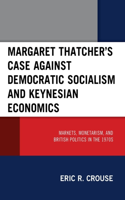 Margaret Thatcher's Case against Democratic Socialism and Keynesian Economics: Markets, Monetarism, and British Politics in the 1970s