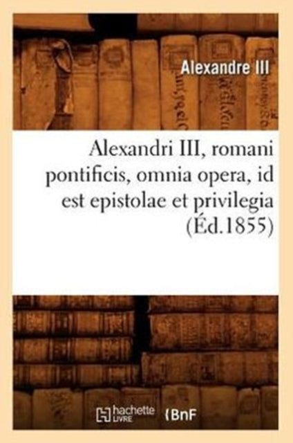 Alexandri III, Romani Pontificis, Omnia Opera, Id Est Epistolae Et Privilegia (Ed.1855)