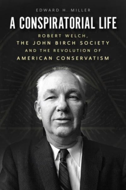 A Conspiratorial Life: Robert Welch, the John Birch Society, and the Revolution of American Conservatism