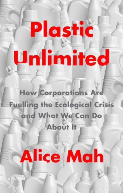 Plastic Unlimited: How Corporations Are Fuelling t he Ecological Crisis and What We Can Do About It
