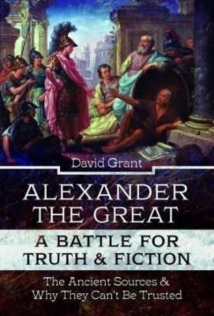 Alexander the Great, a Battle for Truth and Fiction: The Ancient Sources And Why They Can't Be Trusted