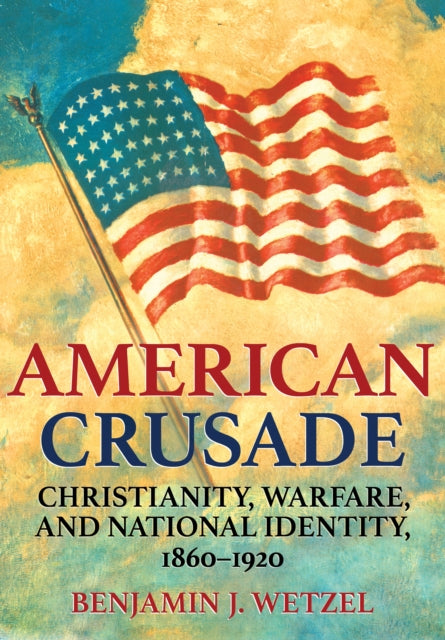 American Crusade: Christianity, Warfare, and National Identity, 1860-1920