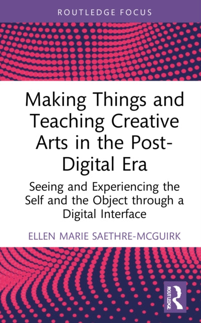 Making Things and Teaching the Creative Arts in the Post-Digital Era: Seeing and Experiencing the Self and the Object through a Digital Interface