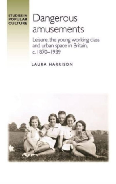 Dangerous Amusements: Leisure, the Young Working Class and Urban Space in Britain, c. 1870-1939