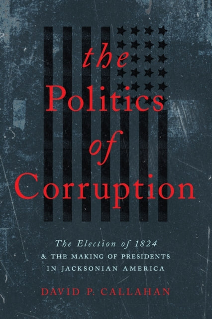 The Politics of Corruption: The Election of 1824 and the Making of Presidents in Jacksonian America