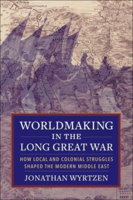 Worldmaking in the Long Great War: How Local and Colonial Struggles Shaped the Modern Middle East