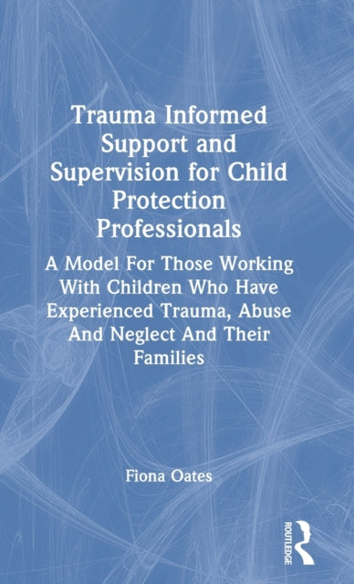 Trauma Informed Support and Supervision for Child Protection Professionals: A Model For Those Working With Children Who Have Experienced Trauma, Abuse And Neglect And Their Families