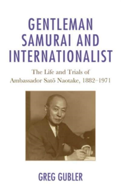Gentleman Samurai and Internationalist: The Life and Trials of Ambassador Sato Naotake, 1882-1971