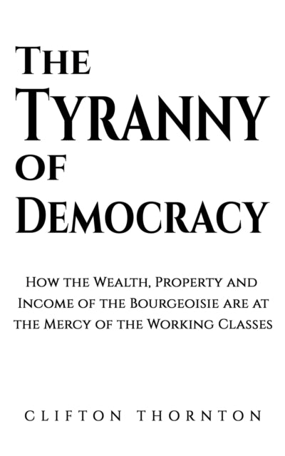 The Tyranny of Democracy: How the Wealth, Property and Income of the Bourgeoisie are at the Mercy of the Working Classes