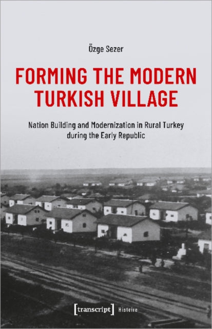 Forming the Modern Turkish Village: Nation Building and Modernization in Rural Turkey during the Early Republic