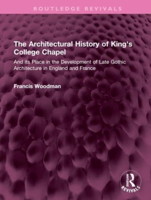 The Architectural History of King's College Chapel: And its Place in the Development of Late Gothic Architecture in England and France