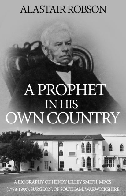 A Prophet in His Own Country: A Biography of Henry Lilley Smith, MRCS, (1788-1859), Surgeon, of Southam, Warwickshire