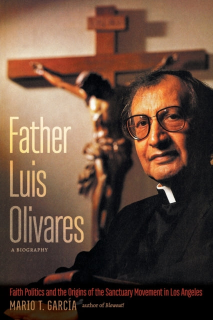 Father Luis Olivares, a Biography: Faith Politics and the Origins of the Sanctuary Movement in Los Angeles