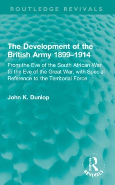 The Development of the British Army 1899-1914: From the Eve of the South African War to the Eve of the Great War, with Special Reference to the Territorial Force