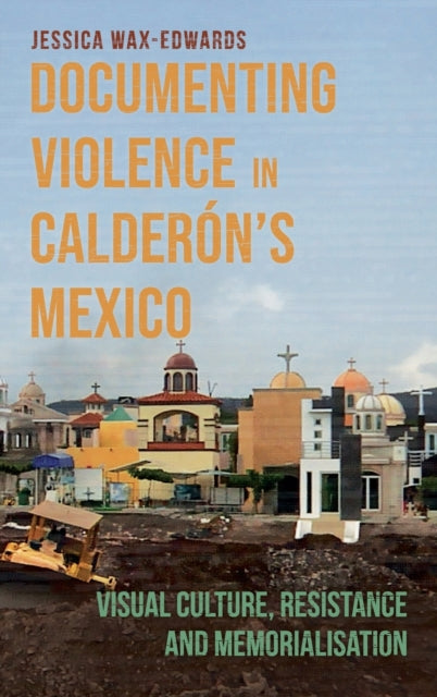 Documenting Violence in Calderon's Mexico: Visual Culture, Resistance and Memorialisation