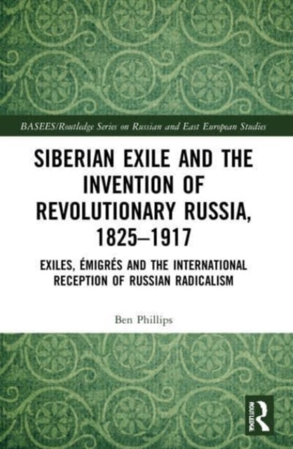 Siberian Exile and the Invention of Revolutionary Russia, 1825-1917: Exiles, Emigres and the International Reception of Russian Radicalism