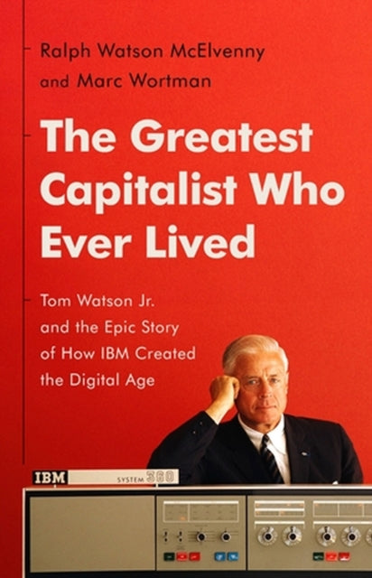 The Greatest Capitalist Who Ever Lived: Tom Watson Jr. and the Epic Story of How IBM Created the Digital Age