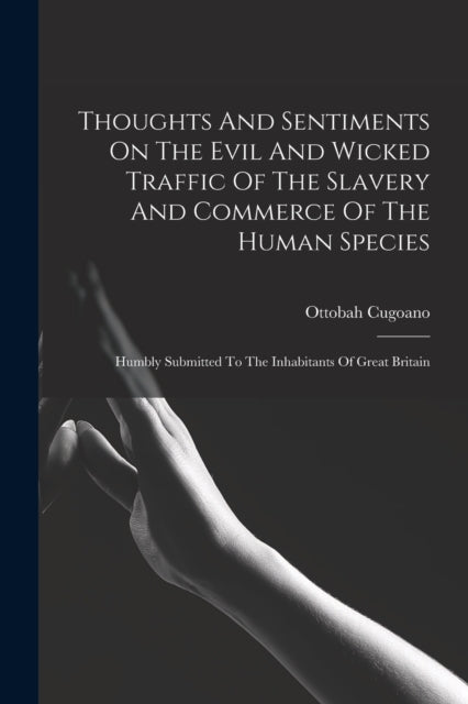 Thoughts And Sentiments On The Evil And Wicked Traffic Of The Slavery And Commerce Of The Human Species: Humbly Submitted To The Inhabitants Of Great Britain