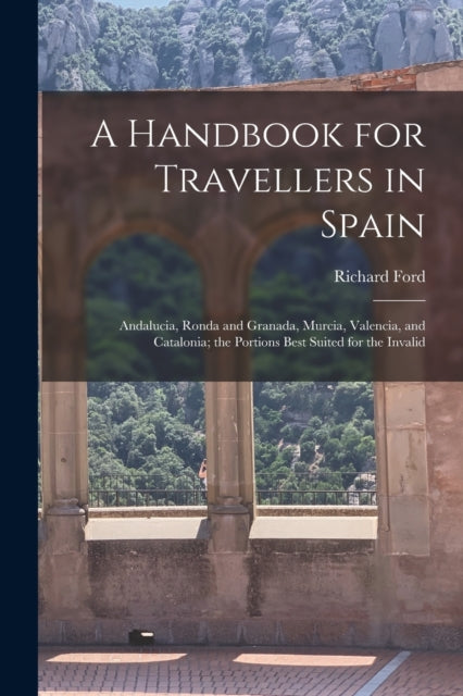 A Handbook for Travellers in Spain: Andalucia, Ronda and Granada, Murcia, Valencia, and Catalonia; the Portions Best Suited for the Invalid