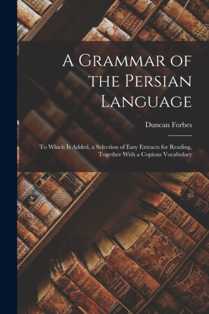 A Grammar of the Persian Language: To Which Is Added, a Selection of Easy Extracts for Reading, Together With a Copious Vocabulary