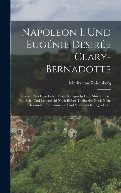 Napoleon I. Und Eugenie Desiree Clary-bernadotte: Roman Aus Dem Leber Einer Konigin In Drei Abschnitten: Ein Zeit- Und Lebensbild Nach Bisher Theilweise Noch Nicht Bekannten Franzosischen Und Schwedischen Quellen...