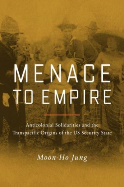 Menace to Empire: Anticolonial Solidarities and the Transpacific Origins of the US Security State