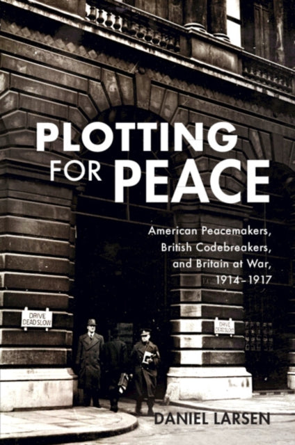 Plotting for Peace: American Peacemakers, British Codebreakers, and Britain at War, 1914–1917