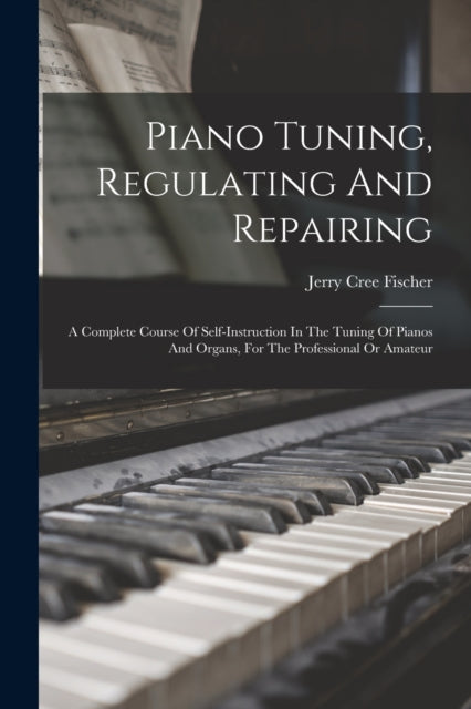 Piano Tuning, Regulating And Repairing: A Complete Course Of Self-instruction In The Tuning Of Pianos And Organs, For The Professional Or Amateur