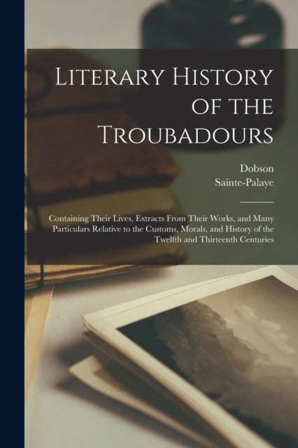 Literary History of the Troubadours: Containing Their Lives, Extracts From Their Works, and Many Particulars Relative to the Customs, Morals, and History of the Twelfth and Thirteenth Centuries