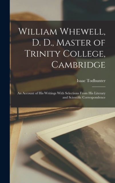 William Whewell, D. D., Master of Trinity College, Cambridge: An Account of His Writings With Selections From His Literary and Scientific Correspondence