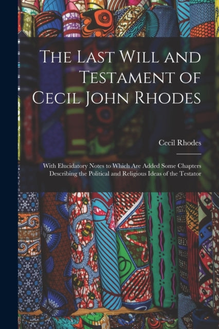 The Last Will and Testament of Cecil John Rhodes: With Elucidatory Notes to Which Are Added Some Chapters Describing the Political and Religious Ideas of the Testator