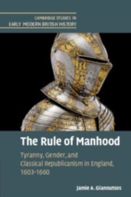 The Rule of Manhood: Tyranny, Gender, and Classical Republicanism in England, 1603–1660