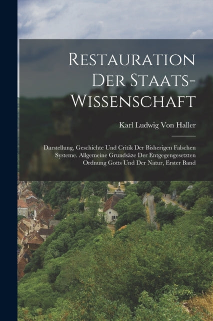 Restauration Der Staats-Wissenschaft: Darstellung, Geschichte Und Critik Der Bisherigen Falschen Systeme. Allgemeine Grundsaze Der Entgegengesetzten Ordnung Gotts Und Der Natur, Erster Band