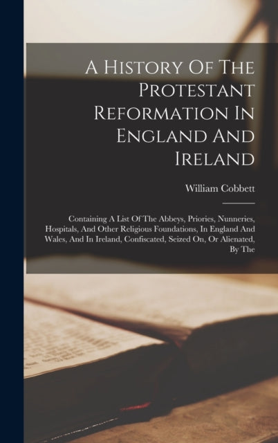 A History Of The Protestant Reformation In England And Ireland: Containing A List Of The Abbeys, Priories, Nunneries, Hospitals, And Other Religious Foundations, In England And Wales, And In Ireland, Confiscated, Seized On, Or Alienated, By The