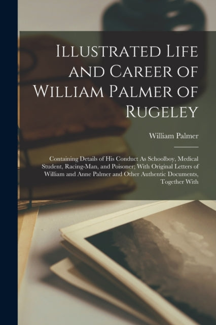 Illustrated Life and Career of William Palmer of Rugeley: Containing Details of His Conduct As Schoolboy, Medical Student, Racing-Man, and Poisoner; With Original Letters of William and Anne Palmer and Other Authentic Documents, Together With