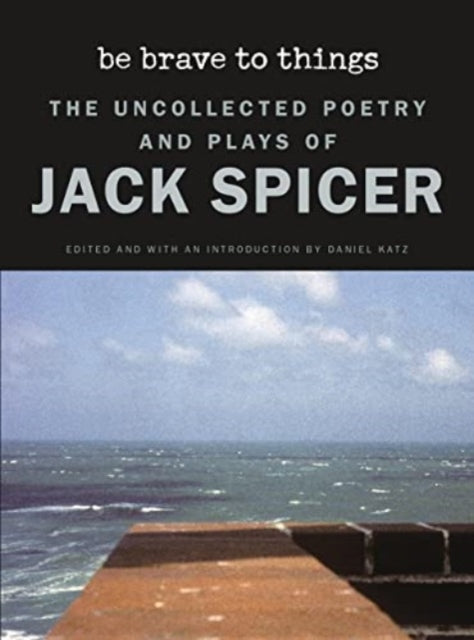 Be Brave to Things: The Uncollected Poetry and Plays of Jack Spicer