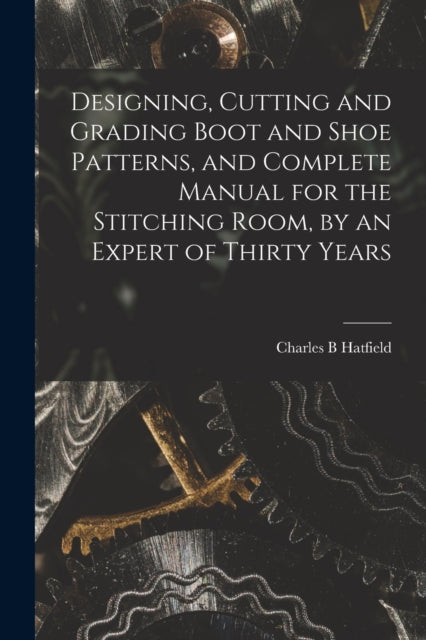 Designing, Cutting and Grading Boot and Shoe Patterns, and Complete Manual for the Stitching Room, by an Expert of Thirty Years