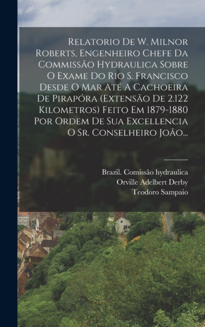 Relatorio De W. Milnor Roberts, Engenheiro Chefe Da Commissao Hydraulica Sobre O Exame Do Rio S. Francisco Desde O Mar Ate A Cachoeira De Pirapora (extensao De 2.122 Kilometros) Feito Em 1879-1880 Por Ordem De Sua Excellencia O Sr. Conselheiro Joao...