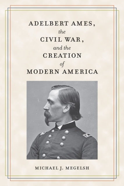 Adelbert Ames, the Civil War, and the Creation of Modern America