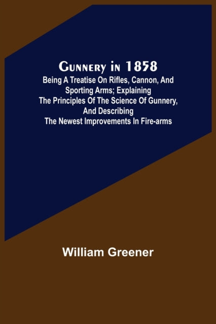 Gunnery in 1858: Being a Treatise on Rifles, Cannon, and Sporting Arms; Explaining the Principles of the Science of Gunnery, and Describing the Newest Improvements in Fire-Arms