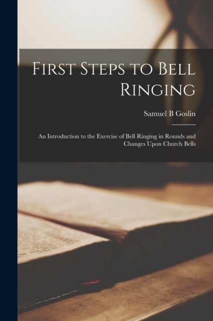 First Steps to Bell Ringing; an Introduction to the Exercise of Bell Ringing in Rounds and Changes Upon Church Bells