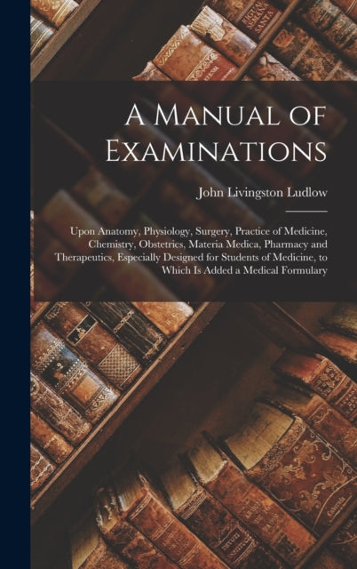 A Manual of Examinations: Upon Anatomy, Physiology, Surgery, Practice of Medicine, Chemistry, Obstetrics, Materia Medica, Pharmacy and Therapeutics, Especially Designed for Students of Medicine, to Which Is Added a Medical Formulary