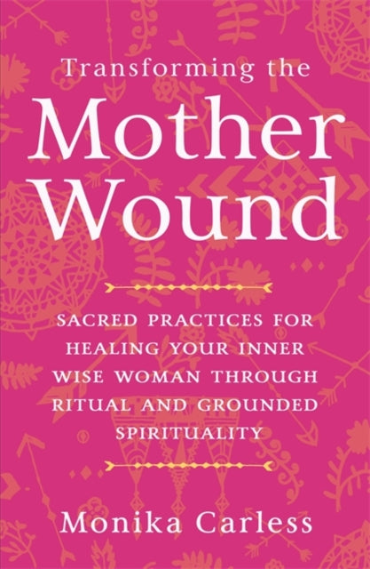 Transforming the Mother Wound: Sacred Practices for Healing Your Inner Wise Woman through Ritual and Grounded Spirituality