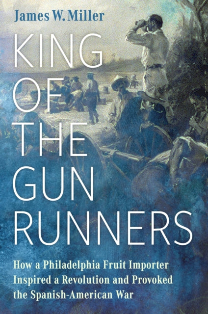 King of the Gunrunners: How a Philadelphia Fruit Importer Inspired a Revolution and Provoked the Spanish-American War