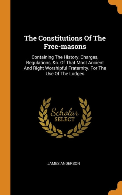 Constitutions of the Free-Masons: Containing the History, Charges, Regulations, &c. of That Most Ancient and Right Worshipful Fraternity. for the Use of the Lodges