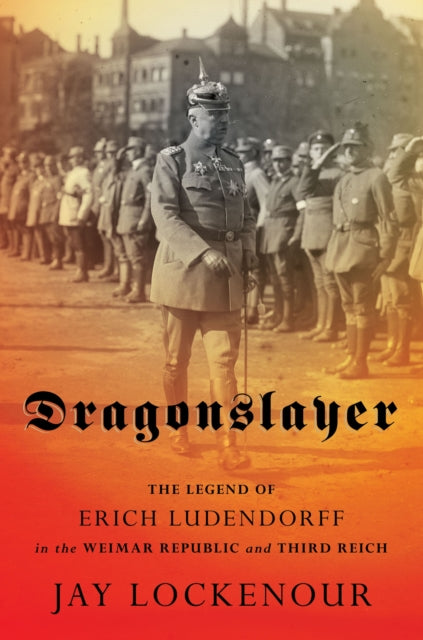 Dragonslayer: The Legend of Erich Ludendorff in the Weimar Republic and Third Reich