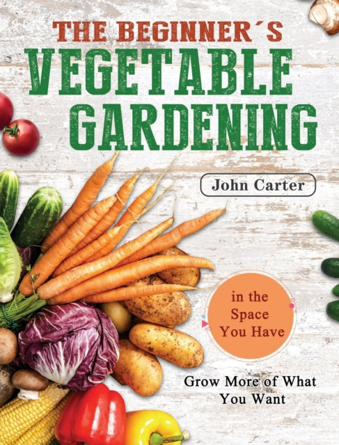 Beginner's Vegetable Gardening: Grow More of What You Want in the Space You Have