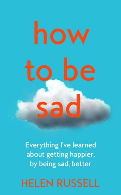 How to be Sad: Everything I'Ve Learned About Getting Happier, by Being Sad, Better